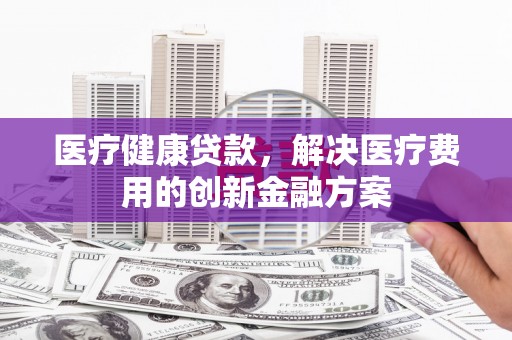 营口医疗健康贷款，解决医疗费用的创新金融方案