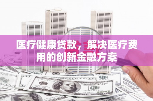 营口医疗健康贷款，解决医疗费用的创新金融方案