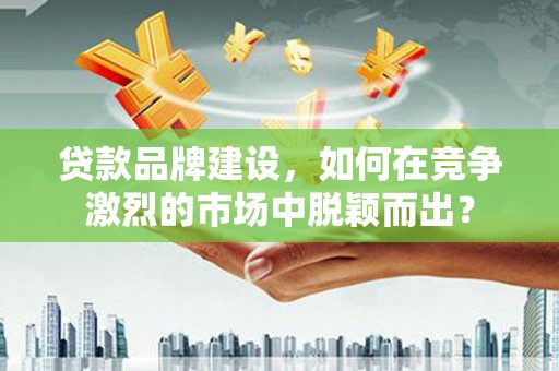 营口贷款品牌建设，如何在竞争激烈的市场中脱颖而出？
